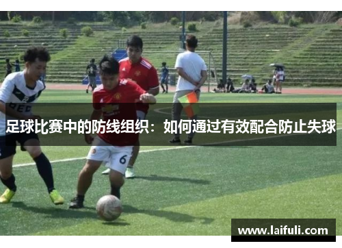 足球比赛中的防线组织：如何通过有效配合防止失球